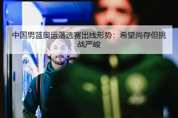 中国男篮奥运落选赛出线形势：希望尚存但挑战严峻